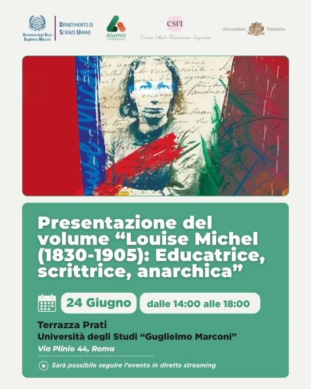Pomeriggio di studi | Louise Michel (1830-1905): Educatrice, scrittrice, anarchica

Il Dipartimento di Scienze Umane dell’Università degli Studi Guglielmo Marconi, in collaborazione con il Centro Studi Femininum Ingenium, l’Accademia Tiberina e l’Associazione Alumni UniMarconi, promuove un pomeriggio di studi dedicato alla figura di Louise Michel, protagonista del pensiero politico, educativo e culturale dell’Ottocento.

Nel corso dell’incontro sarà presentato il volume Louise Michel (1830-1905): Educatrice, scrittrice, anarchica, pubblicato da EDI PRESS UniMarconi (2026) e curato da Anna Baldazzi, Andrea Gentile e Tommaso Valentini.

📅 24 giugno 2026 | ore 14.00 - 18.00
📍 Terrazza Prati Via Plinio 44, Roma

👉 Per partecipare e per maggiori informazioni:
https://www.unimarconi.it/presentazione-del-volume-louise-michel-1830-1905-educatrice-scrittrice-anarchica/
[LINK in BIO]

🇬🇧
Afternoon Study | Louise Michel (1830-1905): Educator, Writer, Anarchist

The Department of Human Sciences at Guglielmo Marconi University, in collaboration with the Centro Studi Femininum Ingenium, the Accademia Tiberina, and the UniMarconi Alumni Association, is sponsoring an afternoon study dedicated to Louise Michel, a leading figure in 19th-century political, educational, and cultural thought.

The meeting will include a presentation of the book Louise Michel (1830-1905): Educator, Writer, Anarchist, published by EDI PRESS UniMarconi (2026) and edited by Anna Baldazzi, Andrea Gentile, and Tommaso Valentini.

📅 June 24, 2026 | 2:00 PM - 6:00 PM
📍 Terrazza Prati, Via Plinio 44, Rome

#UniMarconi #LouiseMichel #ScienzeUmane #StoriaDelleDonne #EDIPress #Ricerca #TerzaMissione #Cultura